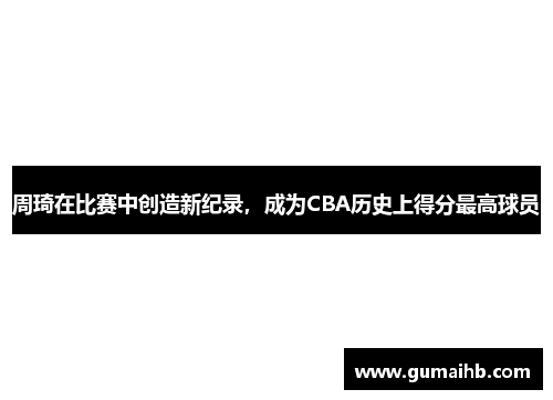 周琦在比赛中创造新纪录，成为CBA历史上得分最高球员