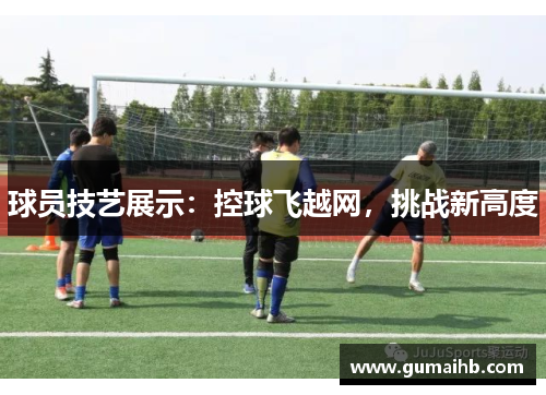 球员技艺展示：控球飞越网，挑战新高度