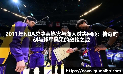 2011年NBA总决赛热火与湖人对决回顾：传奇时刻与球星风采的巅峰之战